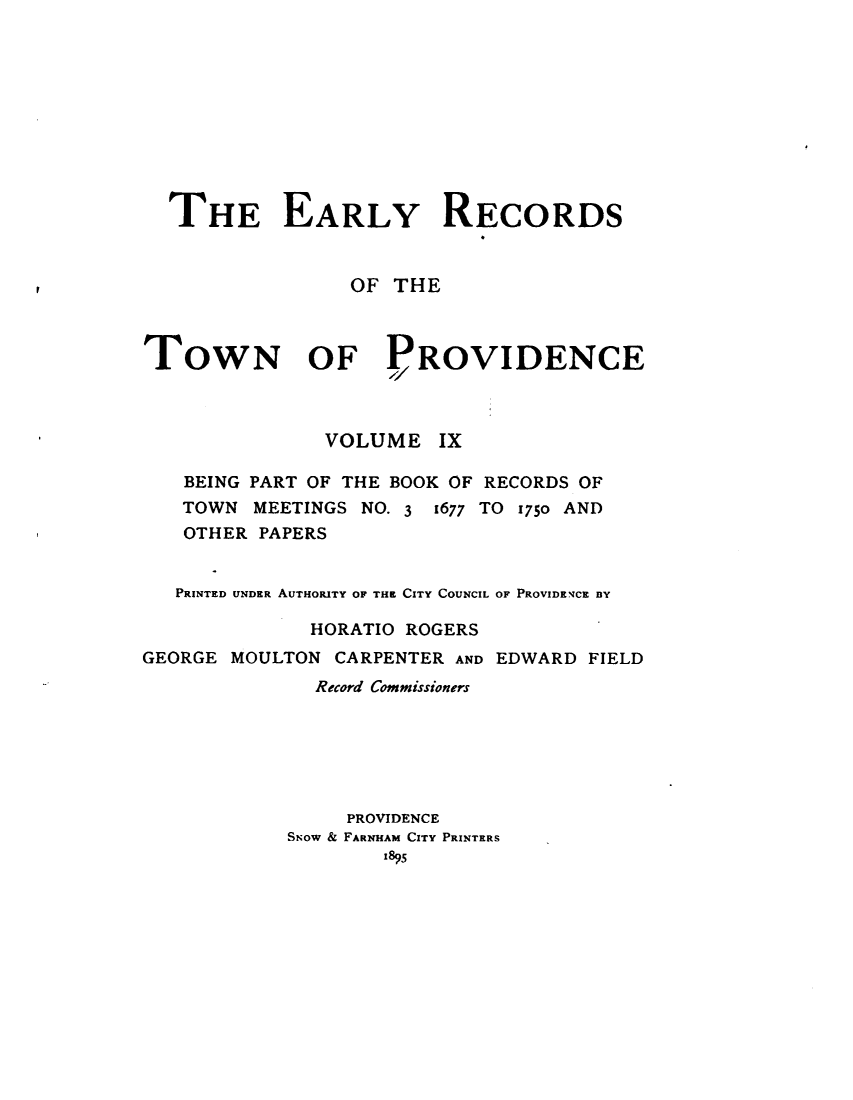 handle is hein.usrhodeislandoth/eyrstnpc0009 and id is 1 raw text is: 










  THE EARLY RECORDS


                 OF THE



TOWN OF PROVIDENCE



               VOLUME   IX

   BEING PART OF THE BOOK OF RECORDS OF
   TOWN  MEETINGS NO. 3 1677 TO 1750 AND
   OTHER PAPERS


   PRINTED UNDER AUTHORITY OF THE CITY COUNCIL OF PROVIDENCE BY

              HORATIO ROGERS
GEORGE MOULTON  CARPENTER AND EDWARD FIELD
              Record Commissioners






                 PROVIDENCE
            SNow & FARNHAM CITY PRINTERS
                    1895


