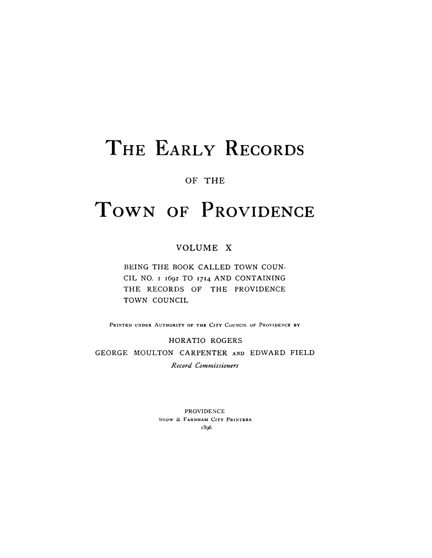 handle is hein.usrhodeislandoth/eyrstnpc0010 and id is 1 raw text is: 


















  THE EARLY RECORDS


                 OF  THE



TOWN OF PROVIDENCE



               VOLUME X

      BEING THE BOOK CALLED TOWN COUN-
      CIL NO. 1 1692 TO 1714 AND CONTAINING
      THE RECORDS OF  THE PROVIDENCE
      TOWN COUNCIL


   PRINTED UNDER AUTHORITY OF THE CITY COUNCIL OF PROVIDENCE BY

              HORATIO ROGERS
GEORGE MOULTON  CARPENTER AND EDWARD FIELD
              Record Comimissioners





                 PROVIDENCE
            S.Now & FARNHAM CITY PRINTERS
                    1896


