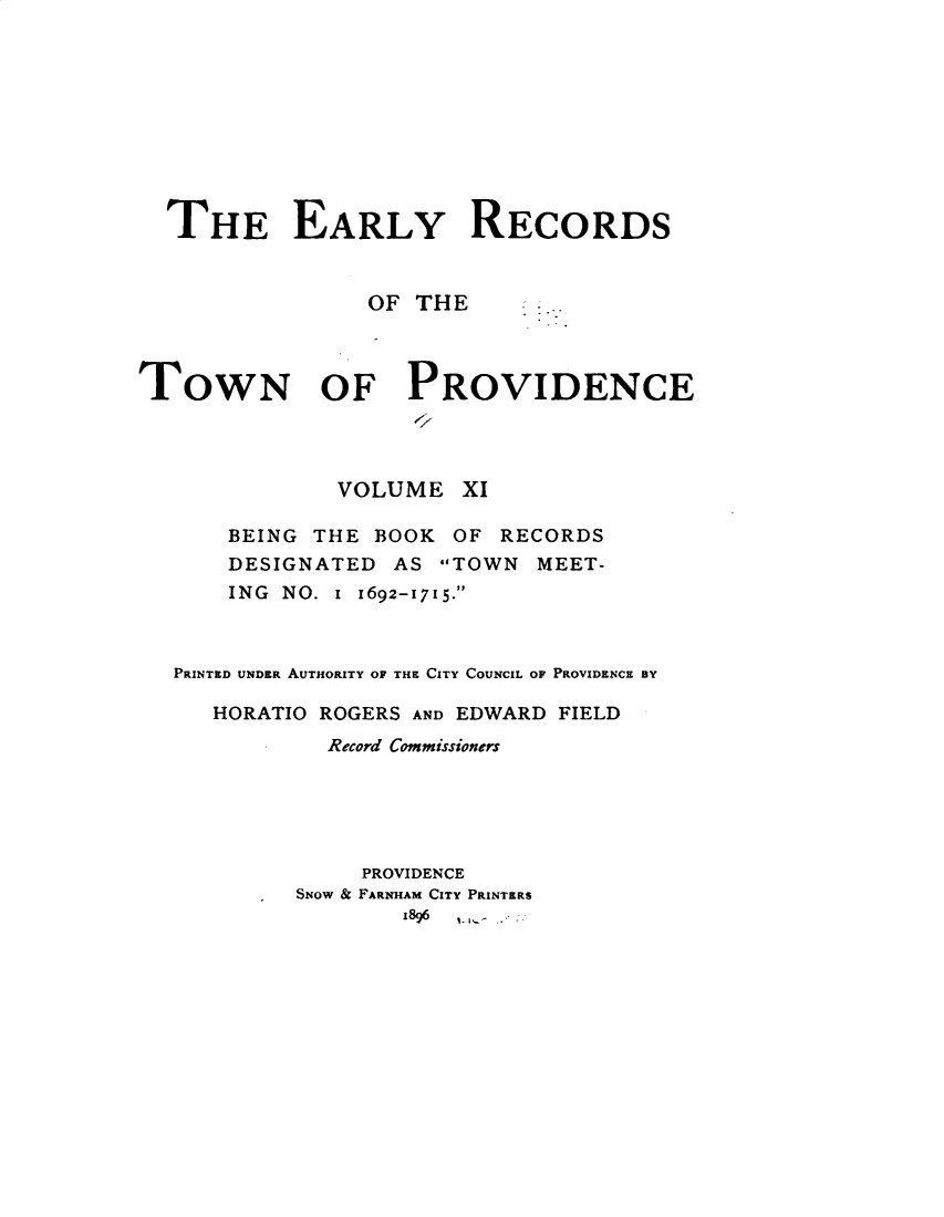 handle is hein.usrhodeislandoth/eyrstnpc0011 and id is 1 raw text is: 









  THE EARLY RECORDS


                OF  THE



TowN OF PROVIDENCE




              VOLUME   XI

      BEING  THE BOOK  OF RECORDS
      DESIGNATED  AS  TOWN  MEET-
      ING NO. I 1692-1715.



   PRINTED UNDER AUTHORITY OF THE CITY COUNCIL OF PROVIDENCE BY

     HORATIO ROGERS AND EDWARD FIELD
              Record Commissioners





                PROVIDENCE
           SNOW & FARNHAM CITY PRINTERS
                   1896


