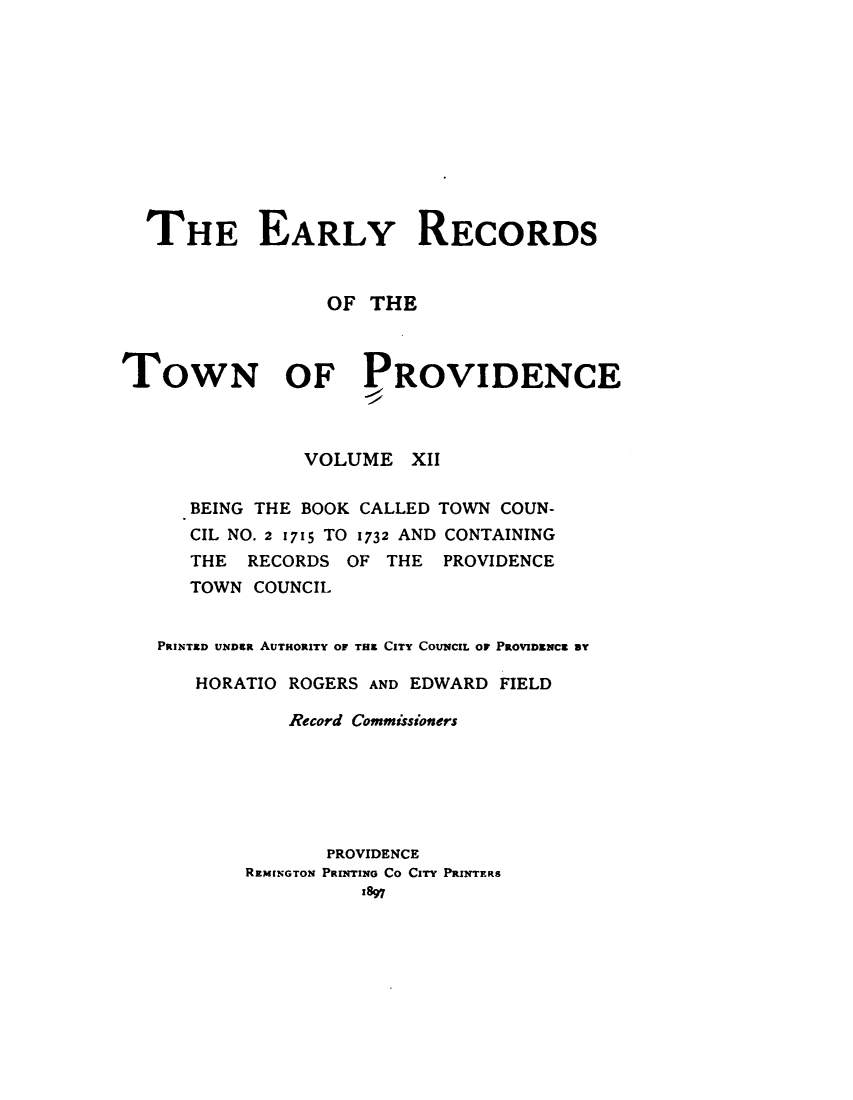 handle is hein.usrhodeislandoth/eyrstnpc0012 and id is 1 raw text is: 











  THE EARLY RECORDS


                 OF  THE



TOWN OF PROVIDENCE



               VOLUME   XII

      BEING THE BOOK CALLED TOWN COUN-
      CIL NO. 2 1715 TO 1732 AND CONTAINING
      THE  RECORDS OF THE  PROVIDENCE
      TOWN COUNCIL


   PRINTED UNDea AUTHORITY OF TH CITY COUNCIL OF PROVIDENCE BY

      HORATIO ROGERS AND EDWARD FIELD

              Record Commissioners






                 PROVIDENCE
          REMINGTON PRINTING Co CIT PRINTERS
                    1897


