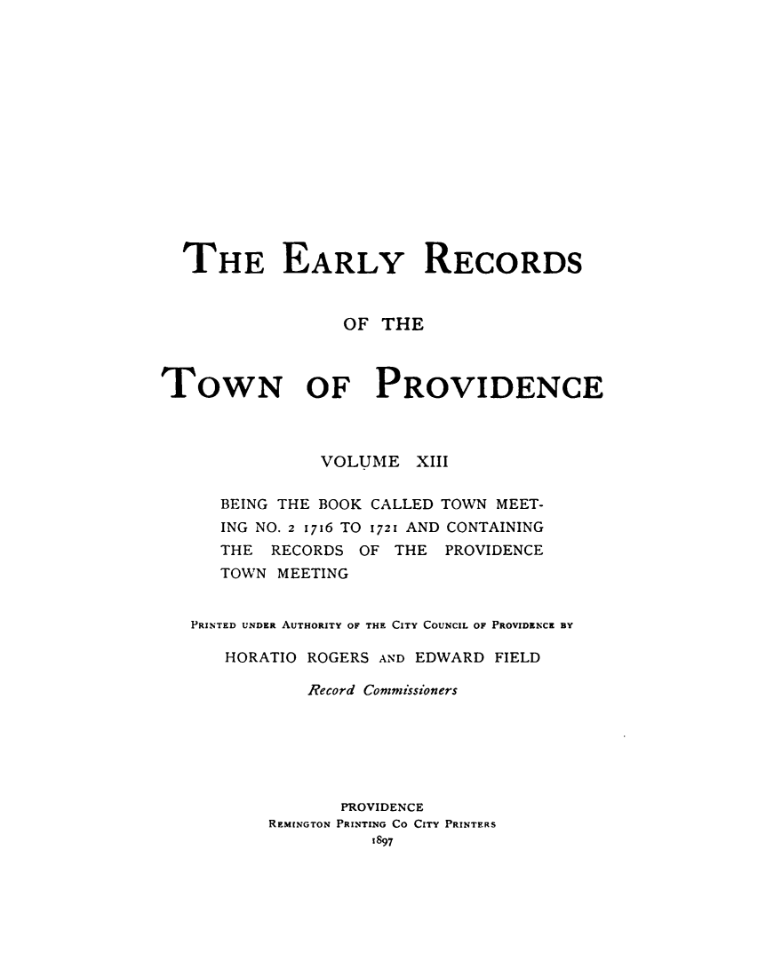 handle is hein.usrhodeislandoth/eyrstnpc0013 and id is 1 raw text is: 
















  THE EARLY RECORDS



                 OF  THE



TOWN OF PROVIDENCE



               VOLUME   XIII


      BEING THE BOOK CALLED TOWN MEET-
      ING NO. 2 1716 TO 1721 AND CONTAINING
      THE RECORDS  OF THE  PROVIDENCE
      TOWN MEETING


   PRINTED UNDER AUTHORITY OF THE CITY COUNCIL OF PROVIDENCE BY

      HORATIO ROGERS AND EDWARD FIELD

              Record Commissioners






                 PROVIDENCE
          REMENGTON PRINTING CO CITY PRINTERS
                    1897


