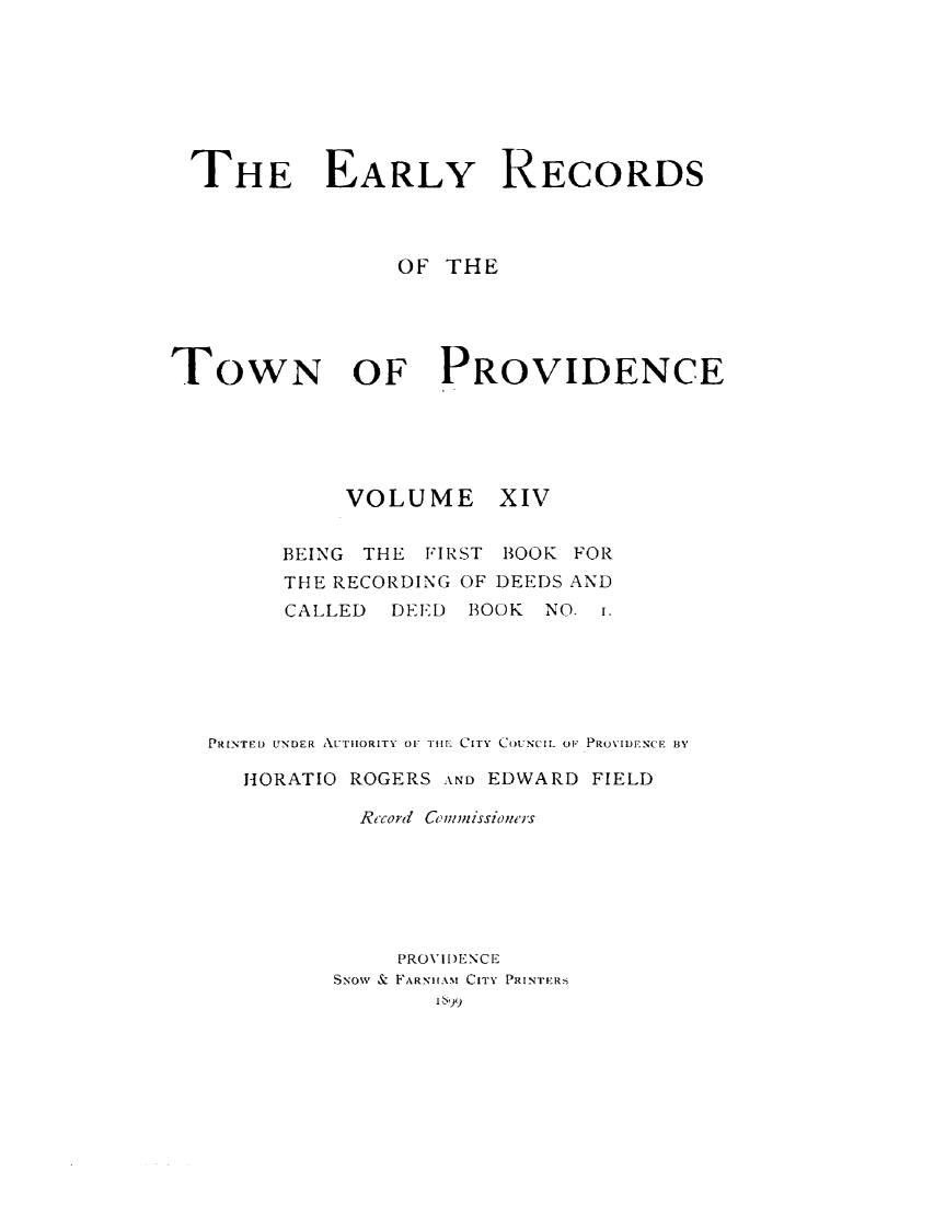 handle is hein.usrhodeislandoth/eyrstnpc0014 and id is 1 raw text is: 








THE EARLY RECORDS



                OF  THE





TOWN OF PROVIDENCE





             VOLUME XIV


        BEING THE FIRST BOOK FOR
        THE RECORDING OF DEEDS AND
        CALLED  DEED BOOK  NO. i.






   PRINTED UNDER AUTHORITY OF THE CITY COUNCIL OF PROVIDENCE BY

     HORATIO ROGERS AND EDWARD FIELD

              Record cmwrJissioner's







                PROVIDENCE
            SNow & FARNHuAM! CITY PRINTERS
                   I 5'99


