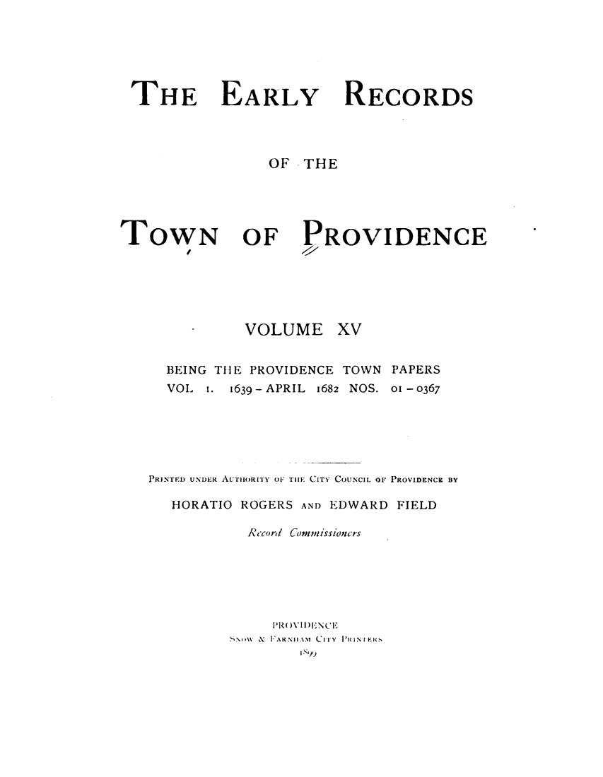 handle is hein.usrhodeislandoth/eyrstnpc0015 and id is 1 raw text is: 






THE EARLY




                OF  THE


TOWN


RECORDS


OF PROVIDENCE


VOLUME


xv


BEING THE PROVIDENCE TOWN PAPERS


VOL


1.


1639-APRIL 1682 NOS.


01 - 0367


PRINTED UNDER AUTHORITY OF Till CITY COUNCIL OF PROVIDENCE BY

   HORATIO ROGERS AND EDWARD FIELD

           Rccord/ Commissioncrs






              PR()VI)ENCE
         ,SNIM & F AR NH AM CIFY PR INIER S
                 I N99


