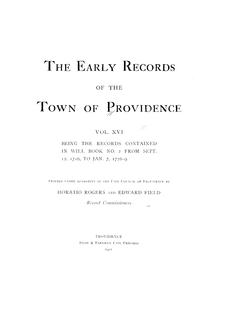 handle is hein.usrhodeislandoth/eyrstnpc0016 and id is 1 raw text is: 












  THE EARLY RECORDS



                 OF  THE



ToWN OF PROVIDENCE



                 VOL. XVI

       BEING THE RECORDS CONTAINED
       IN WILL BOOK NO. 2 FROM SEPT.
       12, 1716, TO JAN. 7, 1728-9



    PRINI'ED UNDER AU-URITY OF THE  CITY  O UNCIL OF IROYIDENCE BY

      HORATIO ROGERS No EDWARD FIELD

              Rc-ord 'UmnDissZines






                 PROVIDENCE
            SNOW & FARNHAM CITy PRINTERS
                    I )o I


