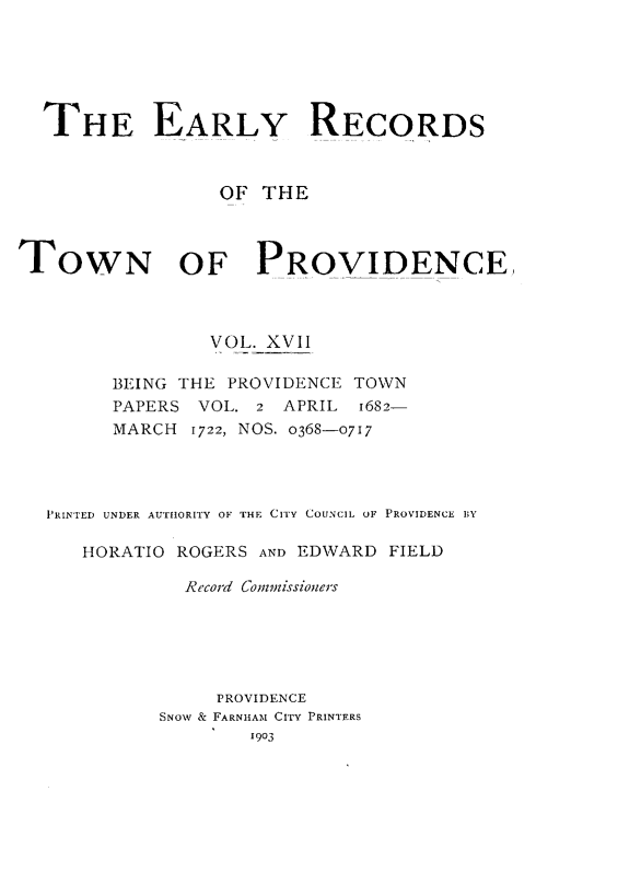 handle is hein.usrhodeislandoth/eyrstnpc0017 and id is 1 raw text is: 






  THE EARLY RECORDS



                 OF  THE



TOWN OF PROVIDENCE



                VOL. XVII

        BEING THE PROVIDENCE TOWN
        PAPERS VOL. 2  APRIL 1682-
        MARCH  1722, NOS. 0368-0717




  PRINTED UNDER AUTHORITY OF THE CITY COUNCIL OF PROVIDENCE BY

     HORATIO ROGERS AND EDWARD  FIELD

              Record Commissioners






                 PROVIDENCE
            SNOW & FARNHAM CITY PRINTERS
                    1903



