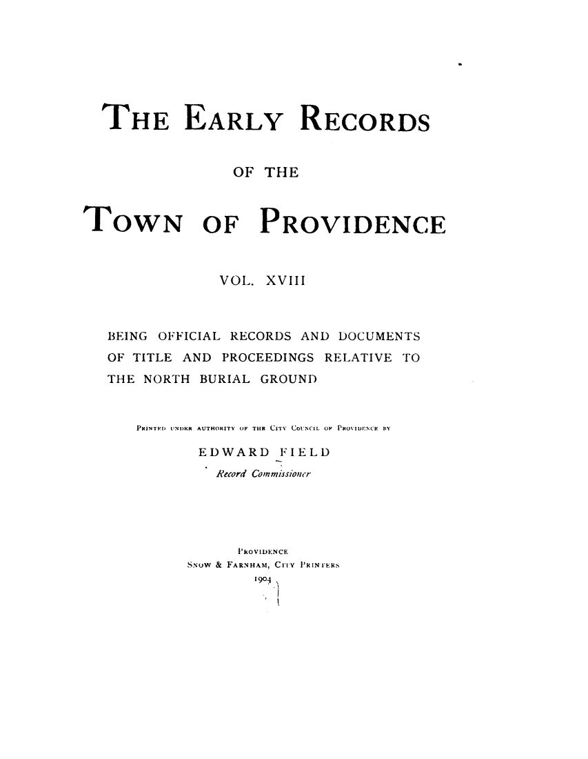 handle is hein.usrhodeislandoth/eyrstnpc0018 and id is 1 raw text is: 








  THE EARLY RECORDS



                 OF  THE



TOWN OF PROVIDENCE



                VOL. XVIII



   BEING OFFICIAL RECORDS AND DOCUMENTS
   OF TITLE AND PROCEEDINGS RELATIVE TO

   THE NORTH  BURIAL GROUND



      PINTED) UNDKR AUTHORITY OP THE CITY COUNCIL OF PRovIurNCE BiY

             EDWARD FIELD
               Record Commissioner





                  PkOVIDENCE
            S.vow & FARNHAM, CITY PRINIERS
                    1904


