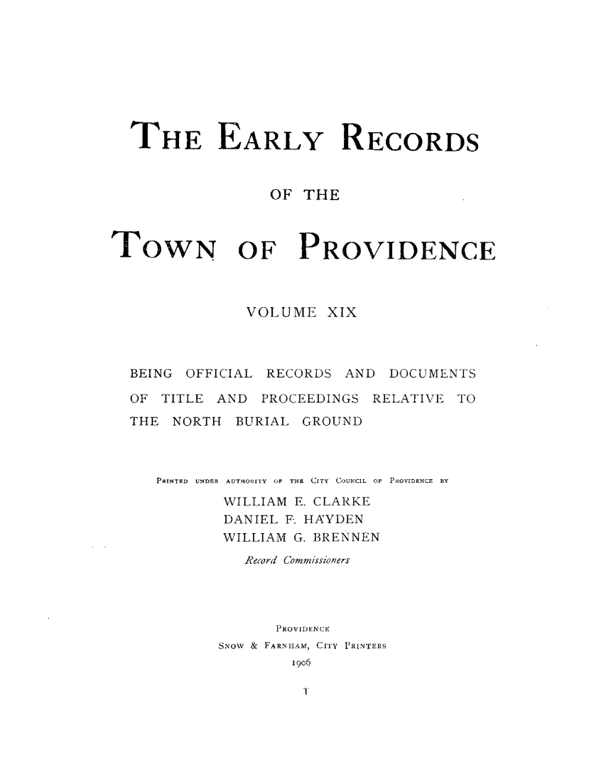 handle is hein.usrhodeislandoth/eyrstnpc0019 and id is 1 raw text is: 









  THE EARLY RECORDS



                  OF THE



TOWN OF PROVIDENCE




               VOLUME   XIX




  BEING OFFICIAL RECORDS  AND  DOCUMENTS

  OF  TITLE AND  PROCEEDINGS RELATIVE TO

  THE  NORTH  BURIAL GROUND



     PRINTED  UNDER  AUTHORITY  OF  THE  CITY  COUNCIL  01' PROVIDENCE  BY

            WILLIAM E. CLARKE
            DANIEL F. HAYDEN
            WILLIAM G. BRENNEN

               Record Commissioners




                  PROVIDENCE
            SNOW & FARNHAM, CITY PRINTERS
                    1906


T


