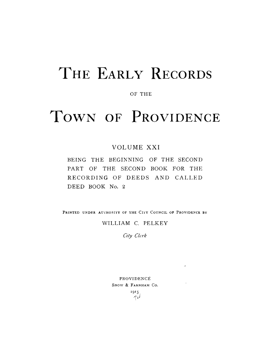handle is hein.usrhodeislandoth/eyrstnpc0021 and id is 1 raw text is: 











  THE EARLY RECORDS


                  OF THE



TOWN OF PROVIDENCE


           VOLUME  XXI

 BEING THE BEGINNING OF THE SECOND
 PART OF THE SECOND BOOK FOR THE
 RECORDING  OF DEEDS AND  CALLED
 DEED BOOK No. 2



PRINTED UNDER AUTHORITY OF THE CITY COUNCIL OF PROVIDENCE BY

         WILLIAM C. PELKEY

              City Ckrk






              PROVIDENCE,
           SNOW & FARNHAM CO.
                1915,


