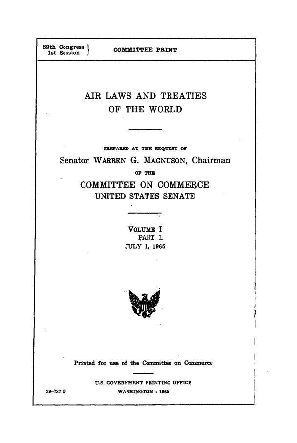 handle is hein.ustreaties/altwusl0001 and id is 1 raw text is: 89th Congress 1
1st Session I

COMMITTEE PRINT

AIR LAWS AND TREATIES
OF THE WORLD
PREPARED AT THE REQUEST OF
Senator WARREN G. MAGNUSON, Chairman
OF TIE
COMMITTEE ON COMMERCE
UNITED STATES SENATE
VOLUME I
PART 1
JULY 1, 1965
Printed for use of the Committee on Commerce
U.S. GOVERNMENT PRINTING OFFICE
39-7870           WASHINGTON : 1965


