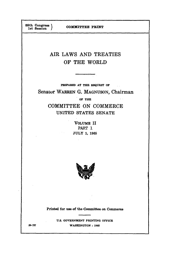 handle is hein.ustreaties/altwusl0002 and id is 1 raw text is: 89th Congress 1
1st Session I

COMMITTEE PRINT

AIR LAWS AND TREATIES
OF THE WORLD
PEEPAED Al TIM REQUEST OF
Senator WARREN G. MAGNUSON, Chairman
OF THE
COMMITTEE ON COMMERCE
UNITED STATES SENATE
VOLUME II
PART I
JULY 1, 1965
Printed for use of the Comnittee on Commerce
U.S. GOVERNMENT PRINTING OFFICE
WASHINGTON: 1965

89-737


