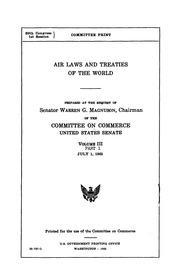 handle is hein.ustreaties/altwusl0003 and id is 1 raw text is: 89th Conwress C24ITTEE PRINT
1st Session
AIR LAWS AND TREATIES
OF THE WORLD
PREPARED) AT THE REQUEST OF
Senator WARREN G. MAGNUSON, Chairman
OF THE
COMMITTEE ON COMMERCE
UNITED STATES SENATE
VOLUME III
PART 1
JULY 1, 1965
Printed for the use of the Committee on Commerce

39-737 0

U.S. GOVERNMENT PRINTING OFFICE
WASHINGTON : 1965


