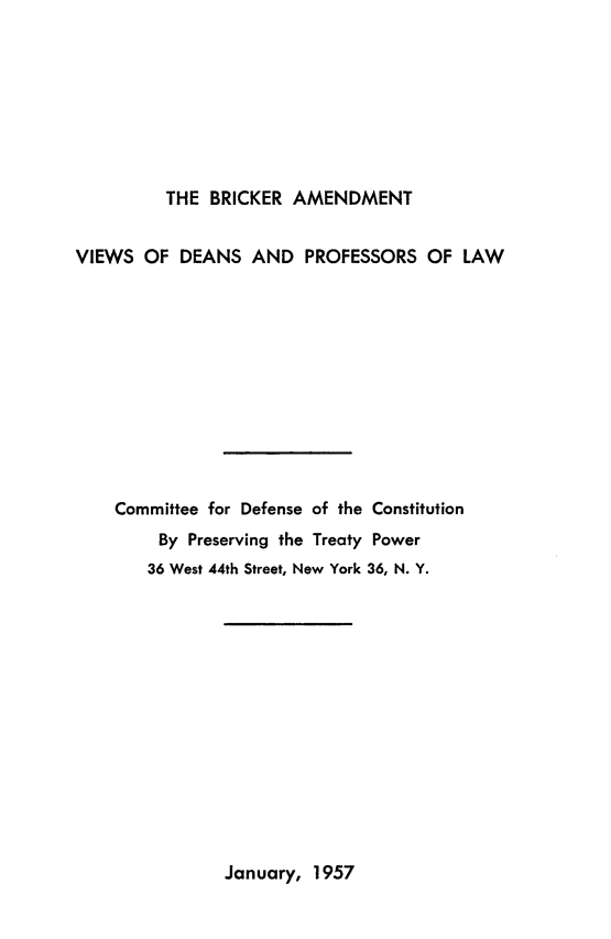 handle is hein.ustreaties/brckam0001 and id is 1 raw text is: 








         THE  BRICKER AMENDMENT


VIEWS  OF  DEANS  AND   PROFESSORS  OF  LAW











    Committee for Defense of the Constitution
         By Preserving the Treaty Power
       36 West 44th Street, New York 36, N. Y.


January, 1957


