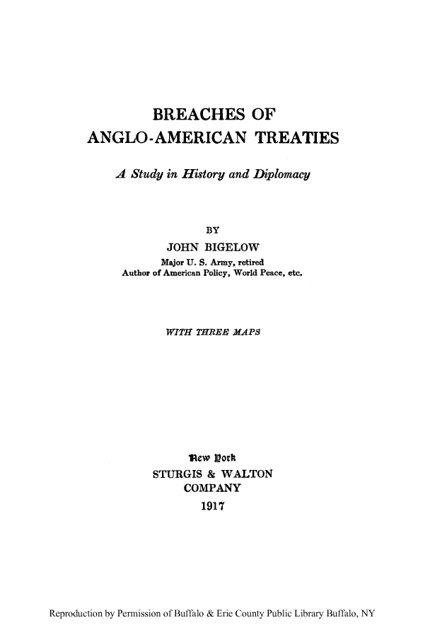 handle is hein.ustreaties/breangl0001 and id is 1 raw text is: BREACHES OF
ANGLO-AMERICAN TREATIES
A Study in History and Diplomacy
BY
JOHN BIGELOW
Major U. S. Army, retired
Author of American Policy, World Peace, etc.

WITH THREE MAPS
lRew Vork
STURGIS & WALTON
COMPANY
1917

Reproduction by Permission of Buffalo & Erie County Public Library Buffalo, NY



