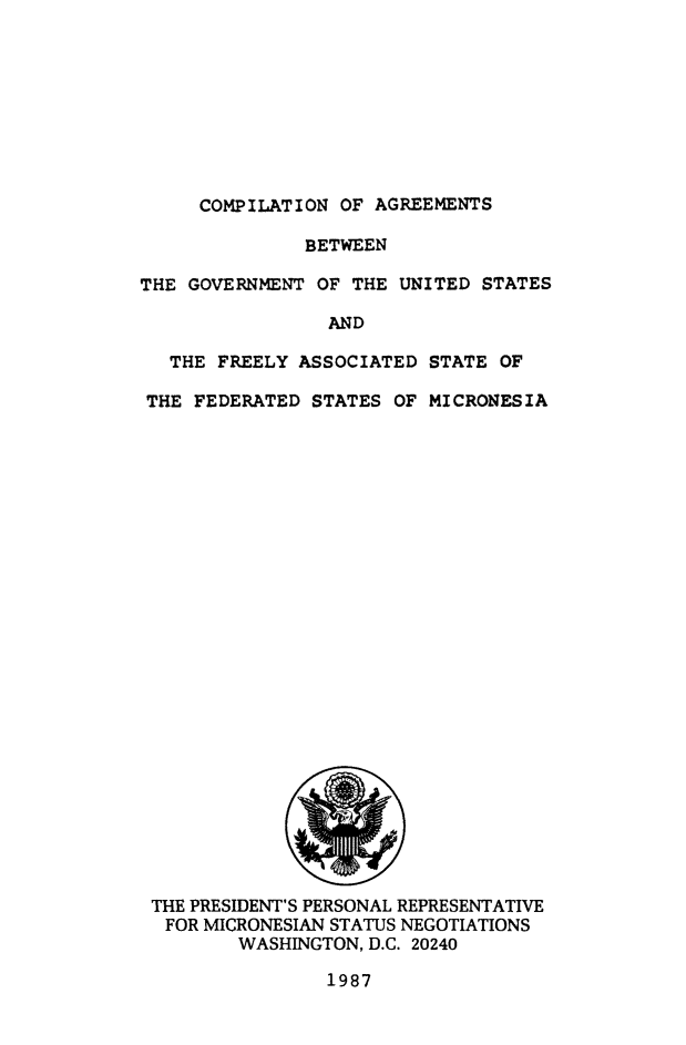 handle is hein.ustreaties/cagusmic0001 and id is 1 raw text is: ï»¿COMPILATION OF AGREEMENTS

BETWEEN
THE GOVERNMENT OF THE UNITED STATES
AND
THE FREELY ASSOCIATED STATE OF
THE FEDERATED STATES OF MICRONESIA

THE PRESIDENT'S PERSONAL REPRESENTATIVE
FOR MICRONESIAN STATUS NEGOTIATIONS
WASHINGTON, D.C. 20240

1987


