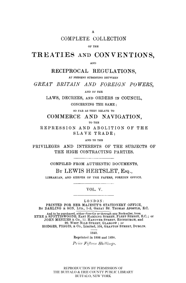handle is hein.ustreaties/comcoltc0005 and id is 1 raw text is: A
COMPLETE      COLLECTION
OF THE
TREATIES AND CONVENTIONS,
AND
RECIPROCAL REGULATION S,
AT PRESENT SUBSISTING BETWEEN
GREAT BRITAIN AND FOREIGN POWERS,
AND OF THE
LAWS, DECREES, AND ORDERS IN COUNCIL,
CONCERNING THE SAME;
SO FAR AS THEY RELATE TO
COMMERCE AND NAVIGATION,
TO THE
REPRESSION AND ABOLITION OF THE
SLAVE TRADE;
AND TO THE
PRIVILEGES AND INTERESTS OF THE SUBJECTS OF
THE HIGH CONTRACTING PARTIES.
COMPILED FROM AUTHENTIC DOCUMENTS,
By LEWIS HERTSLET, ESQ.,
LIBRARIAN, AND KEEPER OF THE PAPERS, FOREIGN OFFICE.
VOL. V.
LONDON:
PRINTED FOR HER MAJESTY'S STATIONERY OFFICE,
By DARLING & SON, LTD., 1-3, GREAT ST. THOMAS APOSTLE, E.C.
And to be purchased. either directly or through any Bookseller, from
EYRE & SPOTTISWOODE, EAST HARDING STREET, FLEET STREET, E.C.; or
JOHN MENZIES & Co., 12, HANOVER STREET, EDINBURGH, and
90. WEST NILE STREET, GLASGOW; Or
HODGES, FIGGIS, & Co., Limited, 104, GRAFTON STREET, DUBLIN.
1840.
Reprinted in 1886 and 1898.
Price Fifi'ce, S1illig.'.
REPRODUCTION BY PERMISSION OF
THE BUFFALO & ERIE COUNTY PUBLIC LIBRARY
BUFFALO, NEW YORK


