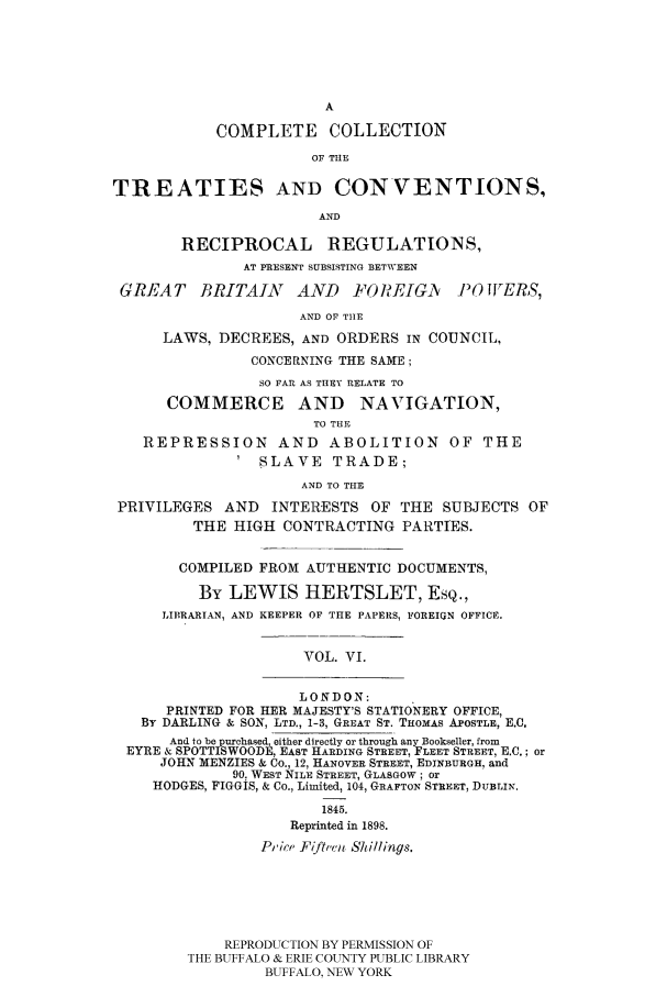 handle is hein.ustreaties/comcoltc0006 and id is 1 raw text is: A
COMPLETE      COLLECTION
OF THE
TREATIES AND CONVENTIONS,
AND
RECIPROCAL REGULATIONS,
AT PRESENT SUBSISTING BETWEEN
GREAT BRITAIN AND FOREIGA /Y)OWERS,
AND OF TtIE
LAWS, DECREES, AND ORDERS IN COUNCIL,
CONCERNING THE SAME;
SO FAR AS THEY RELATE TO
COMMERCE AND NAVIGATION,
TO THE
REPRESSION AND ABOLITION OF THE
SLAVE TRADE;
AND TO THE
PRIVILEGES AND INTERESTS OF THE SUBJECTS OF
THE HIGH CONTRACTING PARTIES.
COMPILED FROM AUTHENTIC DOCUMENTS,
By LEWIS HERTSLET, EsQ.,
LIBRARIAN, AND KEEPER OF THE PAPERS, FOREIGN OFFICE.
VOL. VI.
LONDON:
PRINTED FOR HER MAJESTY'S STATIONERY OFFICE,
By DARLING & SON, LTD., 1-3, GREAT ST. THOMAS APOSTLE, E.C,
And to be purchased, either directly or through any Bookseller, from
EYRE & SPOTTISWOODE, EAST HARDING STREET, FLEET STREET, E.C.; or
JOHN MENZIES & Co., 12, HANOVER STREET, EDINBURGH, and
90, WEST NILE STREET, GLASGOW; or
HODGES, FIGGIS, & Co., Limited, 104, GRAFTON STREET, DUBLIN.
1845.
Reprinted in 1898.
Pic , Fiftve Shillings.
REPRODUCTION BY PERMISSION OF
THE BUFFALO & ERIE COUNTY PUBLIC LIBRARY
BUFFALO, NEW YORK


