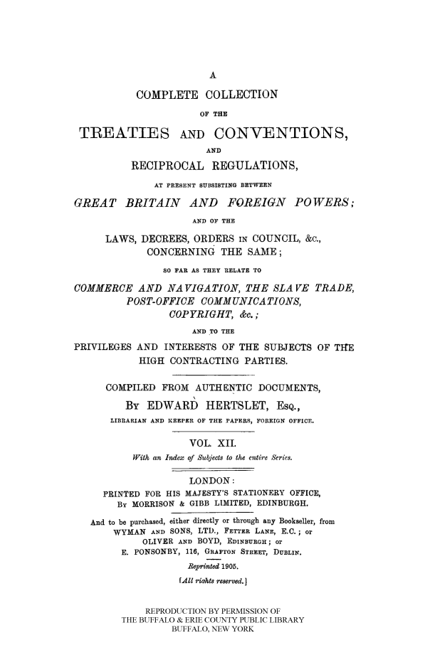 handle is hein.ustreaties/comcoltc0012 and id is 1 raw text is: COMPLETE COLLECTION
OF THE
TREATIES AND CONVENTIONS,
AND
RECIPROCAL REGULATIONS,
AT PRESENT SUBSISTING BETWEEN
GREAT BRITAIN AND FOREIGN POWERS;
AND OF THE
LAWS, DECREES, ORDERS IN COUNCIL, &c.,
CONCERNING THE SAME;
SO FAR AS THEY RELATE TO
COMMERCE AND NAVIGATION, THE SLA FE TRADE,
POST-OFFICE COMMUNICATIONS,
COPYRIGHT, &c.;
AND TO THE
PRIVILEGES AND INTERESTS OF THE SUBJECTS OF TIE
HIGH CONTRACTING PARTIES.
COMPILED FROM AUTHENTIC DOCUMENTS,
By EDWARDI HERTSLET, ESQ.,
LIBRARIAN AND KEEPER OF THE PAPERS, FOREIGN OFFICE.
VOL. XII.
With an Iex of Subjects to the entire Series.
LONDON:
PRINTED FOR HIS MAJESTY'S STATIONERY OFFICE,
By MORRISON & GIBB LIMITED, EDINBURGH.
And to be purchased, either directly or through any Bookseller, from
WYMAN AND SONS, LTD., FETTER LANE, E.C.; or
OLIVER AND BOYD, EDINBURGH; or
E. PONSONBY, 116, GRAFTON STREET, DUBLIN.
BPeprinted 1905.
fAll riahts reserved.
REPRODUCTION BY PERMISSION OF
THE BUFFALO & ERIE COUNTY PUBLIC LIBRARY
BUFFALO, NEW YORK


