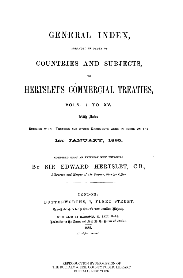 handle is hein.ustreaties/comcoltc0016 and id is 1 raw text is: GENERAL INDEX,
ARRANGED IN ORDER 01
COUNTRIES AND SUBJECTS,
TO
HERTSLET'S COMMERCIAL TREATIES,
VOLS.     I TO     XV,
SHEWING WHICH TREATIES AND OTHER DOCUMENTS WERE IN FORCE ON THE
1ST   J      I.A U-4Z-: , 1885.
COMPILED UPON AN ENTIRELY NEW PRINCIPLE
By SIR        EDWARD          HERTSLET, C.B.,
Librarzan and Keeper of the Papers, Foreign Offlce.
LONDON:
BUTTERWORTHS, 7, FLEET STREET,
glyo-ublsbrsto tIhe 4Quun's luost mxent Alajeut.
SOLD ALSO BY HARRISON, 59, PALL MALL,
'Sookulk~ to tb 12 nbI 44.0 ttaI 1rinct Of fA)IEICI
1885,
All r?-yhl8 rniee d.
REPRODUCTION BY PERMISSION OF
THE BUFFALO & ERIE COUNTY PUBLIC LIBRARY
BUFFALO, NEW YORK


