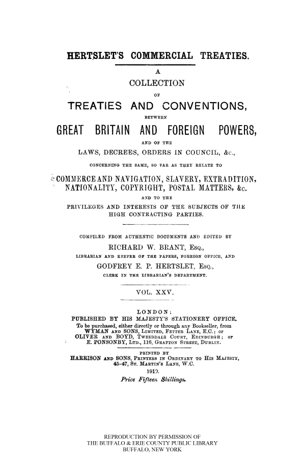 handle is hein.ustreaties/comcoltc0025 and id is 1 raw text is: HERTSLET'S COMMERCIAL TREATIES.
A
COLLECTION
OF
TREATIES AND CONVENTIONS,
BETWEEN
GREAT      BRITAIN      AND     FOREIGN        POWERS,
AND OF THE
LAWS, DECREES, ORDERS IN COUNCIL, &c.,
CONCERNING THE SAME, SO FAR AS THEY RELATE TO
COMMAJERCE AND NAVIGATION, SLAVERY, EXTRADITION,
NATIONALITY, COPYRIGHT, POSTAL MATTERS, &c.
AND TO THE
PRIVILEGES AND INTERESTS OF THE SUBJECTS OF TIlE
HIGH CONTRACTING PARTIES.
COMPILED FROM AUTHENTIC DOCUMENTS AND EDITED BY
RICHARD W. BRANT, ESQ.,
LIBRARIAN AND KEEPER OF THE PAPERS, FOREIGN OFFICE, AND
GODFREY E. P. HERTSLET, ESQ.,
CLERK IN THE LIBRARIAN'S DEPARTMENT.
VOL. XXV.
LONDON:
PUBLISHED BY HIS MAJESTY'S STATIONERY OFFICE.
To be purchased, either directly or through any Bookseller, from
WYMAN AND SONS, LIMITED, FETTER LANE, E.C.; or
OLIVER AND BOYD, TWEEDDALE COURT, EDINBURGH; or
E. PONSONBY, LTD., 116, GRAFTON STREET, DUBLIN.
PRINTED BY
HARRISON AND SONS, PRINTERS IN ORDINARY TO HIS MAJESTY,
45-47, ST. MARTIN'S LANE, W.C.
1919.
Price Fifteen Shillings.
REPRODUCTION BY PERMISSION OF
THE BUFFALO & ERIE COUNTY PUBLIC LIBRARY
BUFFALO, NEW YORK


