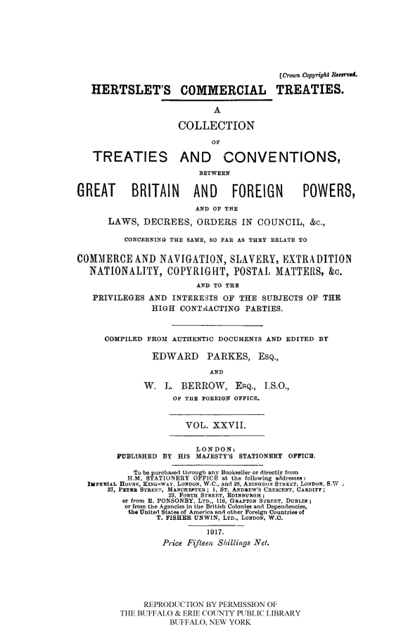 handle is hein.ustreaties/comcoltc0027 and id is 1 raw text is: [Crotn Copyright Reseve&
HERTSLET'S COMMERCIAL TREATIES.
A
COLLECTION
OF
TREATIES AND CONVENTIONS,
BETWEEN
GREAT        BRITAIN       AND      FOREIGN         POWERS,
AND OF THE
LAWS, DECREES, ORDERS IN COUNCIL, &c.,
CONCERNING THE SAME, SO FAR AS THEY RELATE TO
COMMERCE AND NAVIGATION, SLAVERY, EXTRADITION
NATIONALITY, COPYRIGHT, POSTAL MATTEIIS, &c.
AND TO THE
PRIVILEGES AND INTERESTS OF THE SUBJECTS OF THE
HIGH CONT&ACTING PARTIES.
COMPILED FROM AUTHENTIC DOCUMENTS AND EDITED BY
EDWARD PARKES, ESQ.,
AND
W. L. BERROW, EPQ., I.S.O.,
OF TUE FOREIGN OFFICE.
VOL. XXVII.
LONDON:
PUBLISHED BY HIS MAJESTY'S STATIONERY OFFIC.
To be purchased through any Bookseller or directly from
H.M. STATIONERY OFFICE at the following addresses:
ImPERIAL HOuSE, KiNGswAy, LONDON, W.C., and 28, ABINsGDON STREET, LONDON, S.Wv
37, PETXR STREET, MANCHFPTER; , ST. ANDREW'S CRESCENT, CARDIFF;
23, FORTH STREET, EDINBURGH;
or from F. PONSONBY, LTD,, 116, GRAFTON STREET, DUBLI;
or from the Agencies in the British Colonies and Dependencies,
the United States of America and other Foreign Countries of
T. FISHER UNWIN, LTD., LONDON, W.C.
1917.
Price Fifteen Shillings Net.
REPRODUCTION BY PERMISSION OF
THE BUFFALO & ERIE COUNTY PUBLIC LIBRARY
BUFFALO, NEW YORK


