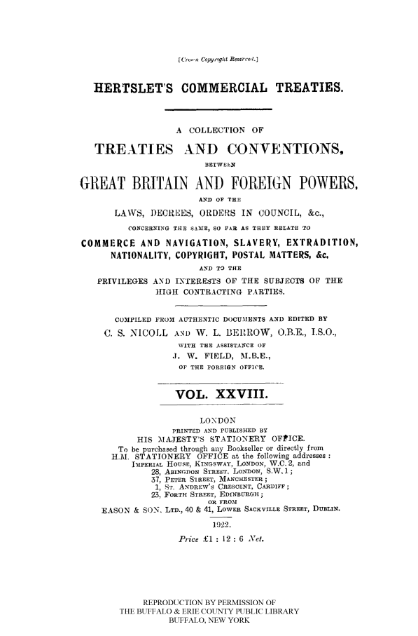 handle is hein.ustreaties/comcoltc0028 and id is 1 raw text is: [(rc,n Copy'ight Reserced.]

HERTSLET'S COMMERCIAL TREATIES.
A COLLECTION OF
TREATIES AND CONVENTIONSS
BETWEEN
GREAT BRITAIN AND FOREIGN POWERS.
AND OF THE
LAWS, DECREES, ORDERS IN COUNCIL, &c.,
CONCERNING THE SAME, SO FAR AS THEY RELATE TO
COMMERCE AND NAVIGATION, SLAVERY, EXTRADITION,
NATIONALITY, COPYRIGHT, POSTAL MATTERS, &c.
AND TO THE
PRIVILEGES AND INTERESTS OF THE SUBJECTS OF THE
HIGH CONTRACTING PARTIES.
COMPILED FROM AUTHENTIC DOCUMENTS AND EDITED BY
C. S. NICOLL AND W. L. BERROW, O.B.E., I.S.O.,
WITH THE ASSISTANCE OF
.1. W. FIELD, M.B.E.,
OF THE FOREIGN OFFICE.
VOL. XXVIII.
LONDON
PRINTED AND PUBLISHED BY
HIS MAJESTY'S STATIONERY OFIPICE.
To be purchased through any Bookseller or directly from
H.M. STATIONERY OFFICE at the following addresses
IMPERIAL HOUSE, KINGSWAY, LONDON, W.C. 2, and
28, ABINGDON STREET, LONDON, SW. 1;
37, PETER SIREET, MANCHESTER;
1, ST. ANDRE W'S CRESCENT, CARDIFF;
23, FORTE STREET, EDINBURGH;
OR FROM
EASON & SON, LTD., 40 & 41, LOWER SACKVILLE STREET, DUBLIN.
1922.
Price £1 : 12 : 6 Net.
REPRODUCTION BY PERMISSION OF
THE BUFFALO & ERIE COUNTY PUBLIC LIBRARY
BUFFALO, NEW YORK


