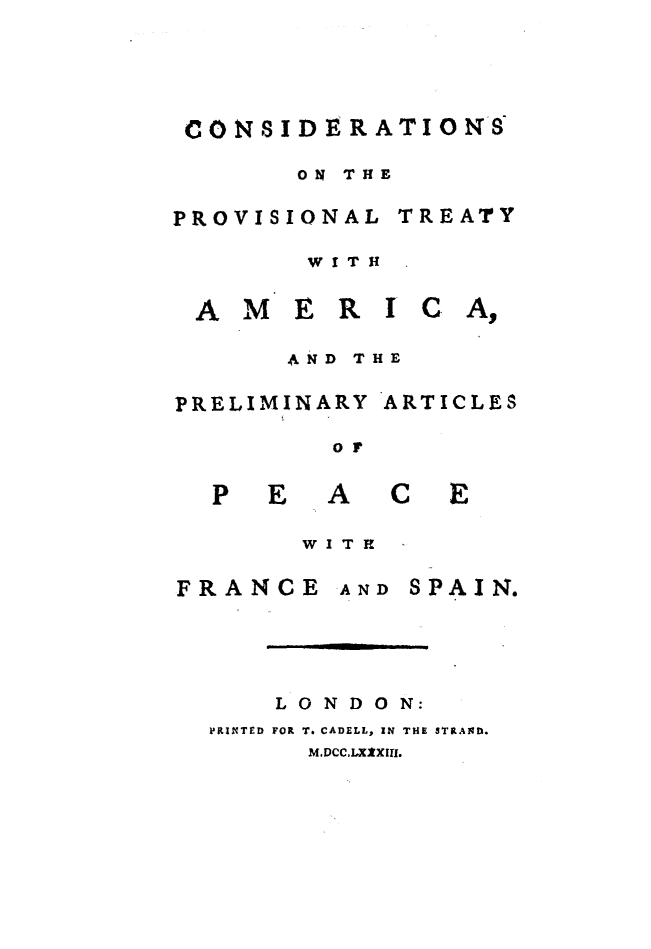 handle is hein.ustreaties/cprovtam0001 and id is 1 raw text is: 





CONSIDERATIONS

      ON THE

PROVISIONAL TREATY

       WITH


 AMERI CA,

      AND THE

PRELIMINARY ARTICLES

        or


  PEACE

       WI T H

FRANCE  AND SPAIN.





     LONDON:
  PRINTED FOR T. CADELL, IN THE STRAND.
       M.DCcLXXXIII.


