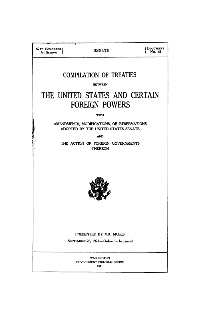 handle is hein.ustreaties/ctbpoam0001 and id is 1 raw text is: 67TH CONGRESq        SENATE            5 DOCUMENT
18t &Semon j                         f No. 72
COMPILATION OF TREATIES
BETWEEN
THE UNITED STATES AND CERTAIN
FOREIGN POWERS

WITH
AMENDMENTS, MODIFICATIONS, OR RESERVATIONS
ADOPTED BY THE UNITED STATES SENATE
AND
THE ACTION OF FOREIGN GOVERNMENTS
THEREON

PRESENTED BY MR. MOSES
SEPTEMBER 26, 1921.-Ordered to be printed
WASHINGTON
GOVERNMENT PRINTING OFFICE
1921


