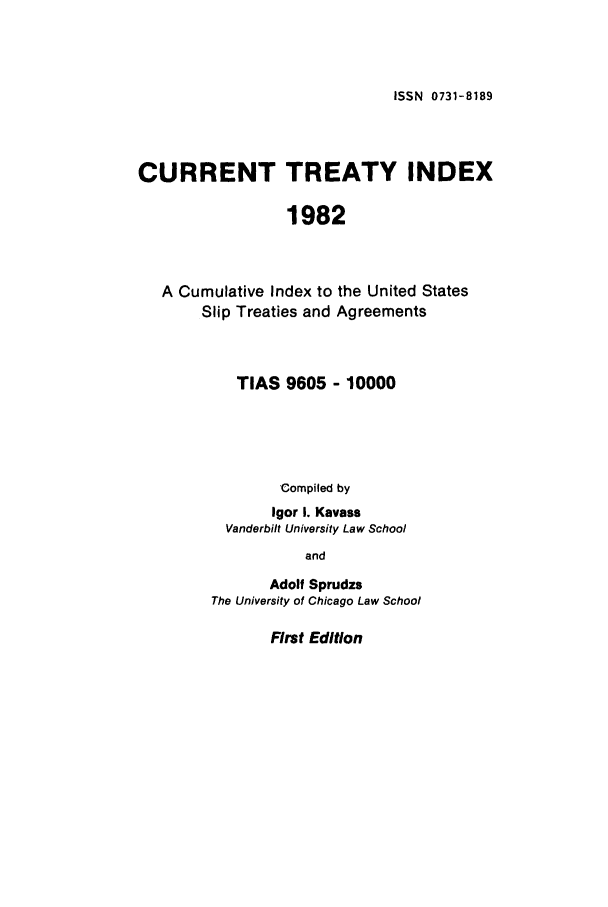 handle is hein.ustreaties/cti0001 and id is 1 raw text is: ISSN 0731-8189

CURRENT TREATY INDEX
1982
A Cumulative Index to the United States
Slip Treaties and Agreements

TIAS 9605 - 10000
Compiled by
Igor I. Kavass
Vanderbilt University Law School
and
Adolf Sprudzs
The University of Chicago Law School

First Edition


