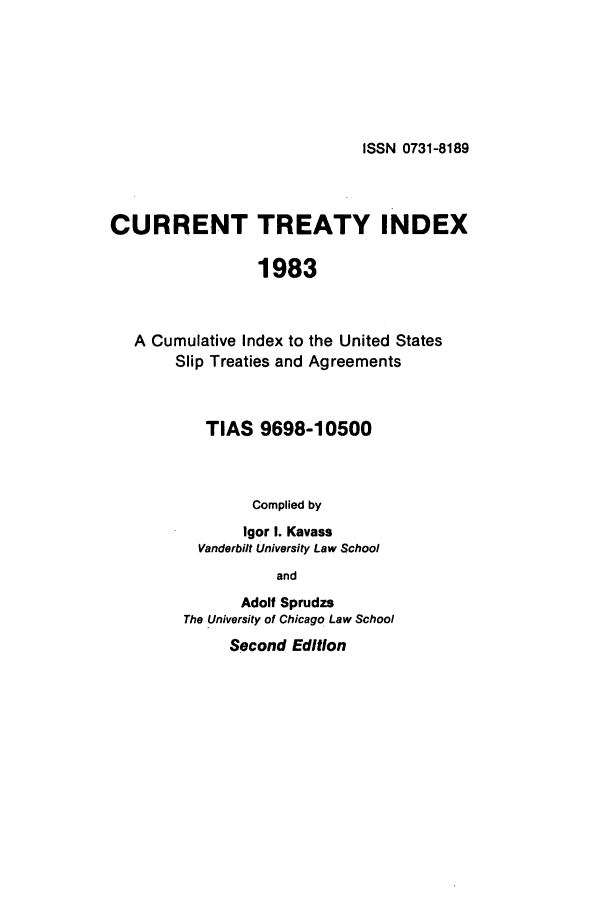 handle is hein.ustreaties/cti0002 and id is 1 raw text is: ISSN 0731-8189

CURRENT TREATY INDEX
1983
A Cumulative Index to the United States
Slip Treaties and Agreements

TIAS 9698-10500
Complied by
Igor I. Kavass
Vanderbilt University Law School
and
Adolf Sprudzs
The University of Chicago Law School
Second Edition


