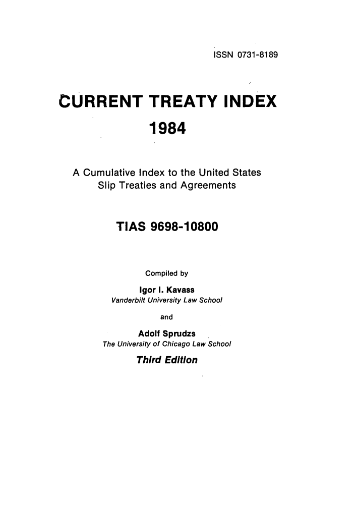handle is hein.ustreaties/cti0003 and id is 1 raw text is: ISSN 0731-8189

CURRENT TREATY INDEX
1984

A Cumulative Index to
Slip Treaties and

the United States
Agreements

TIAS 9698-10800
Compiled by
Igor 1. Kavass
Vanderbilt University Law School
and
Adolf Sprudzs
The University of Chicago Law School

Third Edition


