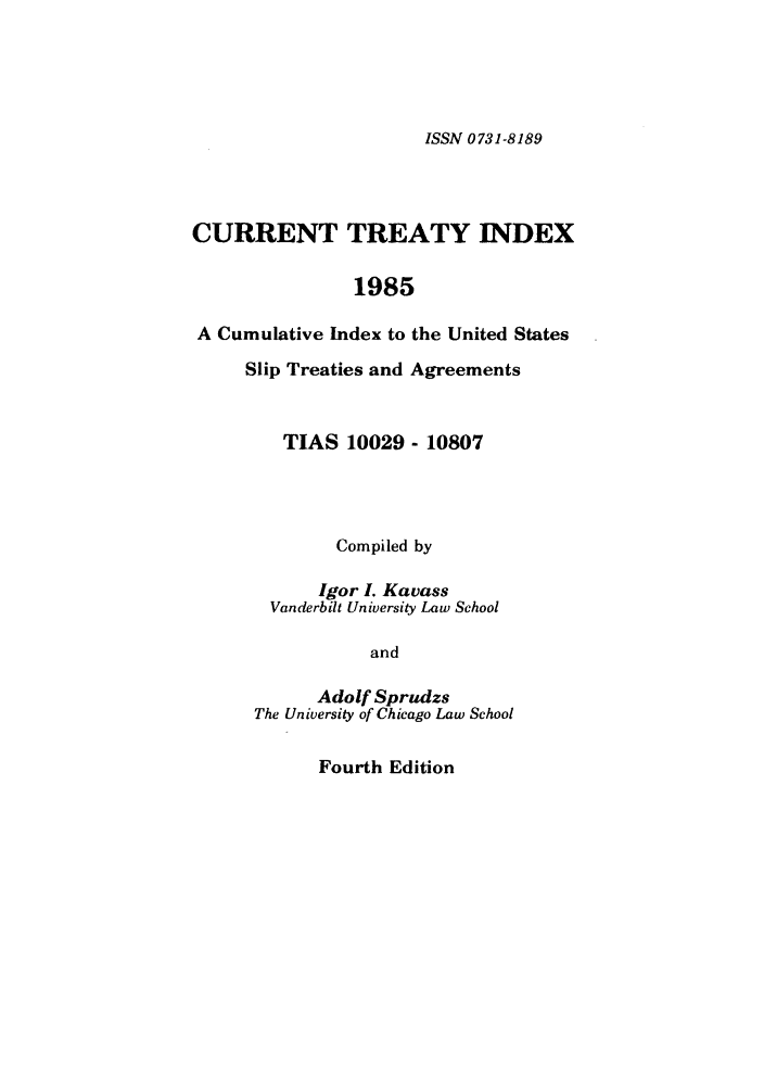 handle is hein.ustreaties/cti0004 and id is 1 raw text is: ISSN 0 731-8189

CURRENT TREATY INDEX
1985
A Cumulative Index to the United States
Slip Treaties and Agreements

TIAS 10029 - 10807
Compiled by
Igor L Kavass
Vanderbilt University Law School
and
Adolf Sprudzs
The University of Chicago Law School

Fourth Edition


