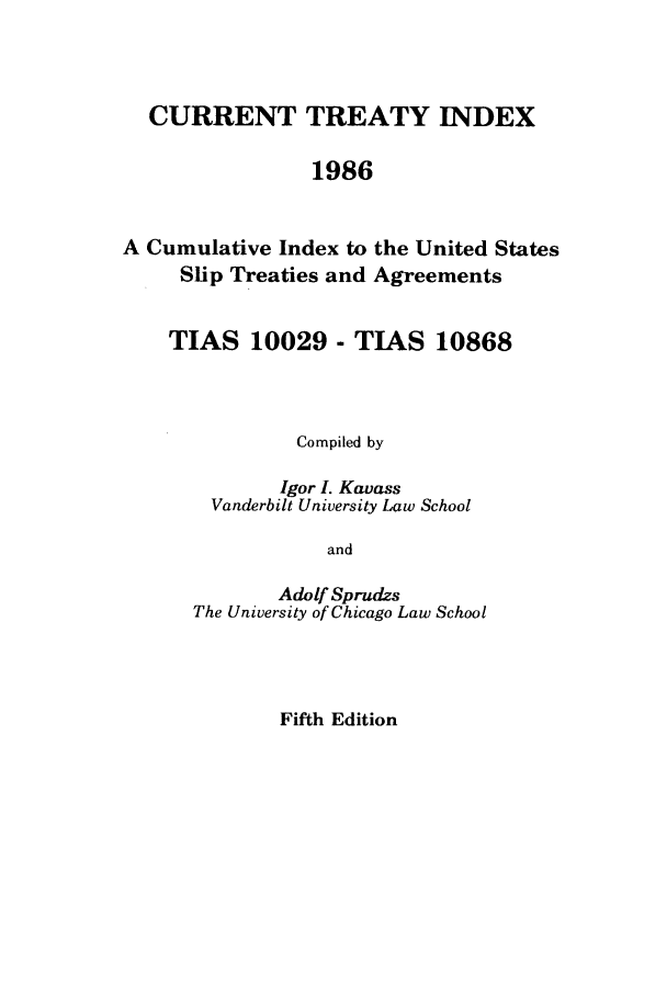 handle is hein.ustreaties/cti0005 and id is 1 raw text is: CURRENT TREATY INDEX
1986
A Cumulative Index to the United States
Slip Treaties and Agreements

TIAS 10029 - TIAS 10868
Compiled by
Igor I. Kavass
Vanderbilt University Law School
and
Adolf Sprudzs
The University of Chicago Law School

Fifth Edition


