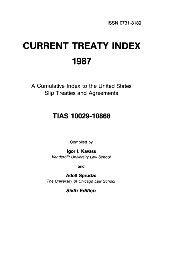 handle is hein.ustreaties/cti0006 and id is 1 raw text is: ISSN 0731-8189

CURRENT TREATY INDEX
1987

A Cumulative Index to
Slip Treaties and

the United States
Agreements

TIAS 10029-10868
Compiled by
Igor I. Kavass
Vanderbilt University Law School
and
Adolf Sprudzs
The University of Chicago Law School

Sixth Edition


