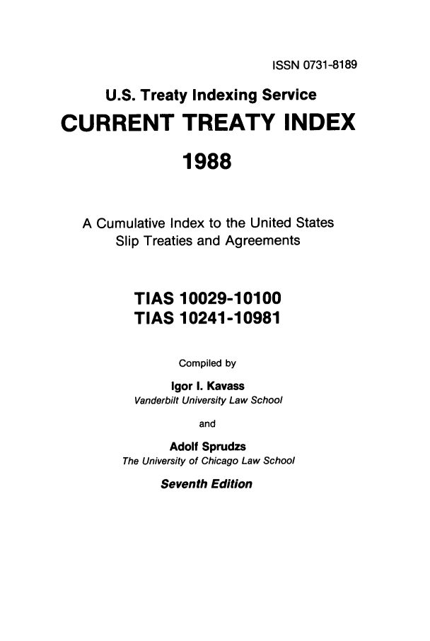 handle is hein.ustreaties/cti0007 and id is 1 raw text is: ISSN 0731-8189

U.S. Treaty Indexing Service
CURRENT TREATY INDEX
1988
A Cumulative Index to the United States
Slip Treaties and Agreements
TIAS 10029-10100
TIAS 10241-10981
Compiled by
Igor I. Kavass
Vanderbilt University Law School
and
Adolf Sprudzs
The University of Chicago Law School
Seventh Edition


