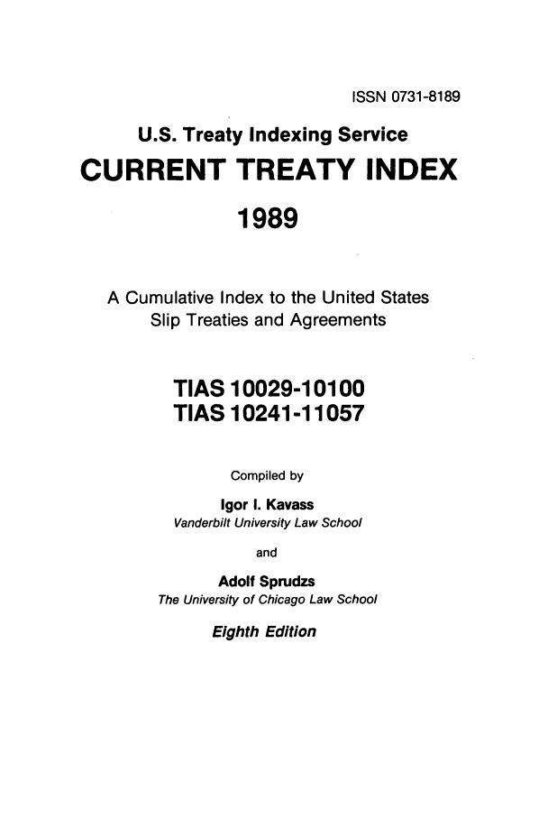 handle is hein.ustreaties/cti0008 and id is 1 raw text is: ISSN 0731-8189

U.S. Treaty Indexing Service
CURRENT TREATY INDEX
1989
A Cumulative Index to the United States
Slip Treaties and Agreements

TIAS 10029-10100
TIAS 10241-11057
Compiled by
Igor I. Kavass
Vanderbilt University Law School
and
Adolf Sprudzs
The University of Chicago Law School

Eighth Edition


