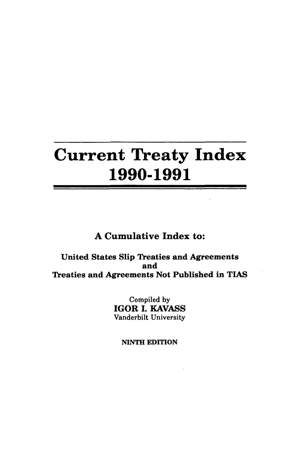 handle is hein.ustreaties/cti0009 and id is 1 raw text is: Current Treaty Index
1990-1991
A Cumulative Index to:
United States Slip Treaties and Agreements
and
Treaties and Agreements Not Published in TIAS
Compiled by
IGOR I. KAVASS
Vanderbilt University

NINTH EDITION


