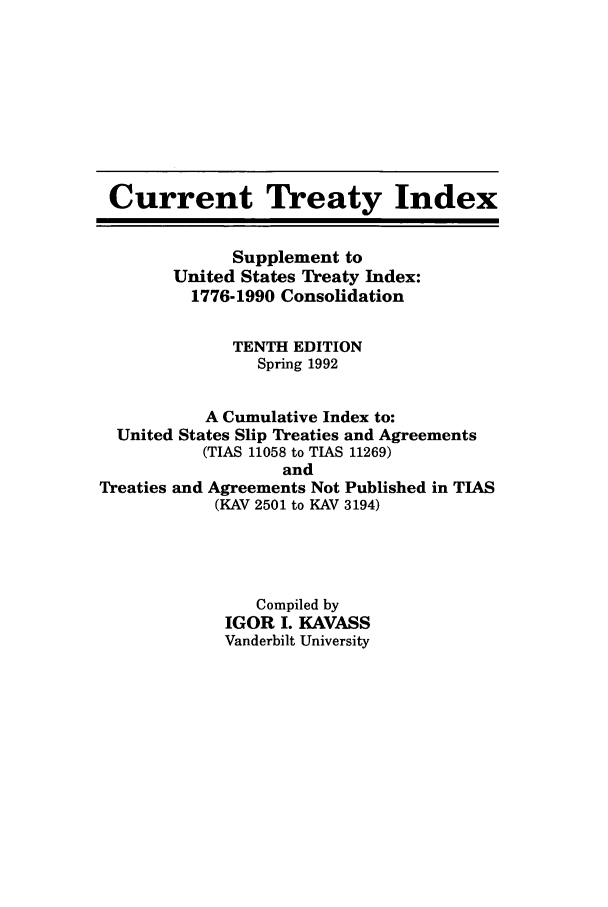 handle is hein.ustreaties/cti0010 and id is 1 raw text is: Current Treaty Index
Supplement to
United States Treaty Index:
1776-1990 Consolidation
TENTH EDITION
Spring 1992
A Cumulative Index to:
United States Slip Treaties and Agreements
(TIAS 11058 to TIAS 11269)
and
Treaties and Agreements Not Published in TIAS
(KAV 2501 to KAV 3194)
Compiled by
IGOR I. KAVASS
Vanderbilt University


