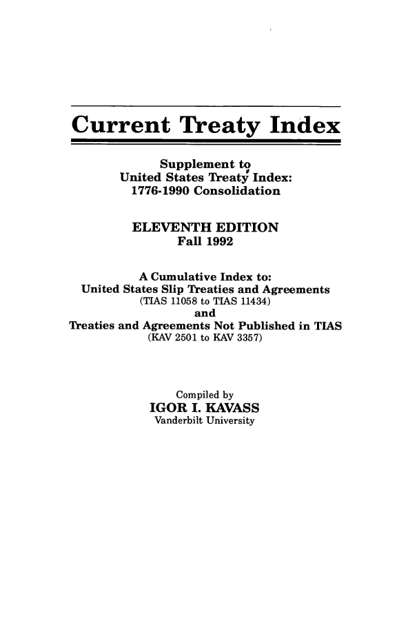 handle is hein.ustreaties/cti0011 and id is 1 raw text is: Current Treaty Index
Supplement to
United States Treat0 Index:
1776-1990 Consolidation
ELEVENTH EDITION
Fall 1992
A Cumulative Index to:
United States Slip Treaties and Agreements
(TIAS 11058 to TIAS 11434)
and
Treaties and Agreements Not Published in TIAS
(KAV 2501 to KAV 3357)
Compiled by
IGOR I. KAVASS
Vanderbilt University


