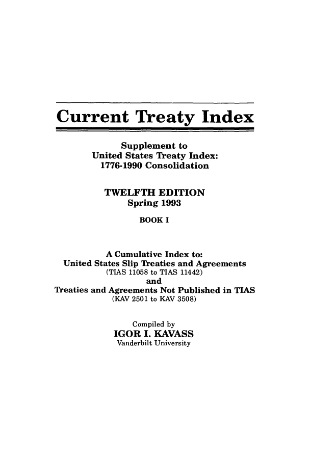 handle is hein.ustreaties/cti0012 and id is 1 raw text is: Current Treaty Index
Supplement to
United States Treaty Index:
1776-1990 Consolidation
TWELFTH EDITION
Spring 1993
BOOK I
A Cumulative Index to:
United States Slip Treaties and Agreements
(TIAS 11058 to TIAS 11442)
and
Treaties and Agreements Not Published in TIAS
(KAV 2501 to KAV 3508)
Compiled by
IGOR I. KAVASS
Vanderbilt University


