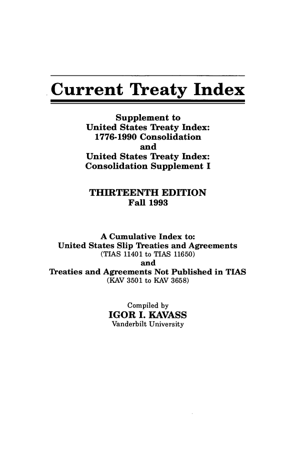 handle is hein.ustreaties/cti0013 and id is 1 raw text is: Current Treaty Index
Supplement to
United States Treaty Index:
1776-1990 Consolidation
and
United States Treaty Index:
Consolidation Supplement I
THIRTEENTH EDITION
Fall 1993
A Cumulative Index to:
United States Slip Treaties and Agreements
(TIAS 11401 to TIAS 11650)
and
Treaties and Agreements Not Published in TIAS
(KAV 3501 to KAV 3658)
Compiled by
IGOR I. KAVASS
Vanderbilt University


