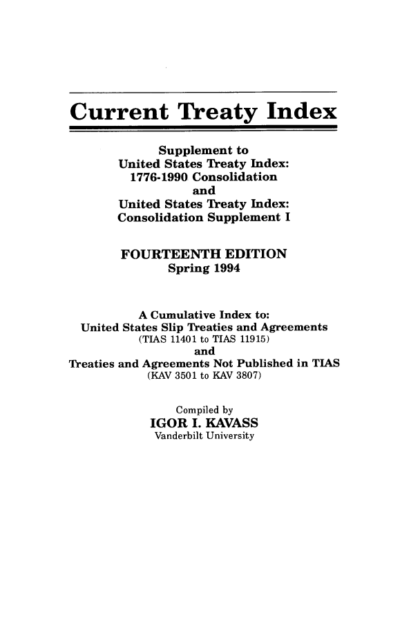 handle is hein.ustreaties/cti0014 and id is 1 raw text is: Current Treaty Index
Supplement to
United States Treaty Index:
1776-1990 Consolidation
and
United States Treaty Index:
Consolidation Supplement I
FOURTEENTH EDITION
Spring 1994
A Cumulative Index to:
United States Slip Treaties and Agreements
(TIAS 11401 to TIAS 11915)
and
Treaties and Agreements Not Published in TIAS
(KAV 3501 to KAV 3807)
Compiled by
IGOR I. KAVASS
Vanderbilt University


