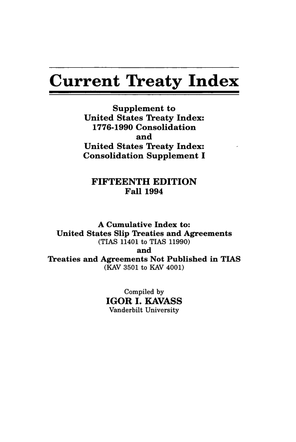 handle is hein.ustreaties/cti0015 and id is 1 raw text is: Current Treaty Index
Supplement to
United States Treaty Index:
1776-1990 Consolidation
and
United States Treaty Index:
Consolidation Supplement I
FIFTEENTH EDITION
Fall 1994
A Cumulative Index to:
United States Slip Treaties and Agreements
(TIAS 11401 to TIAS 11990)
and
Treaties and Agreements Not Published in TIAS
(KAV 3501 to KAV 4001)
Compiled by
IGOR I. KAVASS
Vanderbilt University


