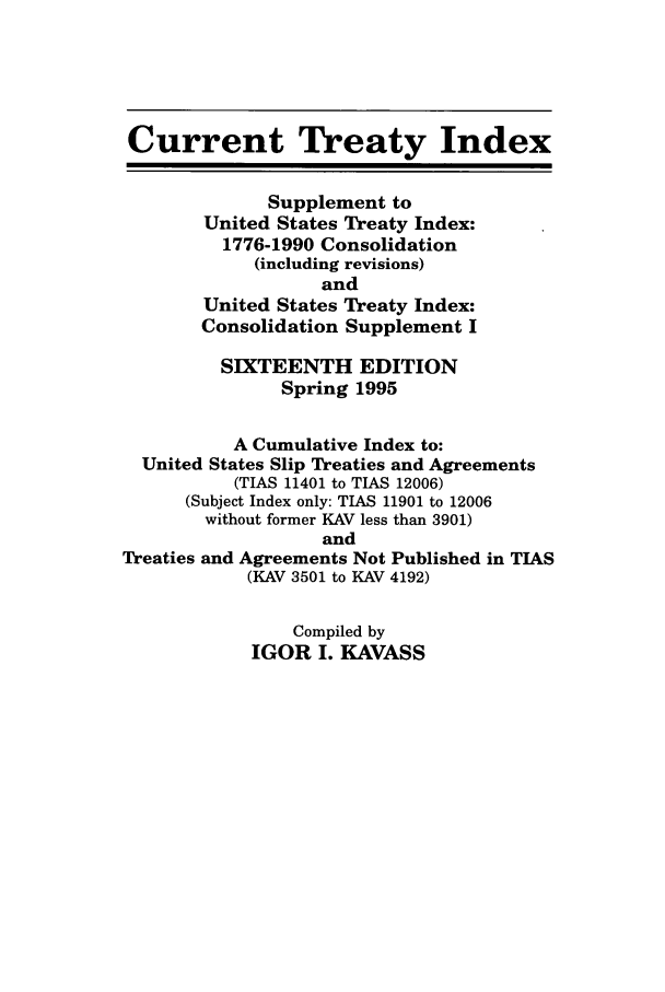 handle is hein.ustreaties/cti0016 and id is 1 raw text is: Current Treaty Index

Supplement to
United States Treaty Index:
1776-1990 Consolidation
(including revisions)
and
United States Treaty Index:
Consolidation Supplement I
SIXTEENTH EDITION
Spring 1995

A Cumulative Index to:
United States Slip Treaties and Agreements
(TIAS 11401 to TIAS 12006)
(Subject Index only: TIAS 11901 to 12006
without former KAV less than 3901)
and
Treaties and Agreements Not Published in TIAS
(KAV 3501 to KAV 4192)

Compiled by
IGOR I. KAVASS


