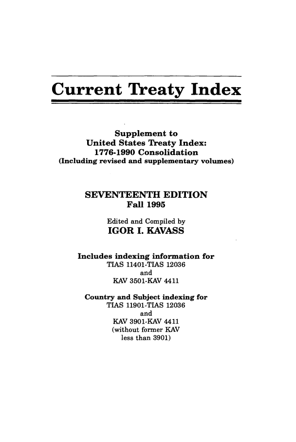 handle is hein.ustreaties/cti0017 and id is 1 raw text is: Current Treaty Index
Supplement to
United States Treaty Index:
1776-1990 Consolidation
(Including revised and supplementary volumes)
SEVENTEENTH EDITION
Fall 1995
Edited and Compiled by
IGOR I. KAVASS
Includes indexing information for
TIAS 11401-TIAS 12036
and
KAV 3501-KAV 4411
Country and Subject indexing for
TIAS 11901-TIAS 12036
and
KAV 3901-KAV 4411
(without former KAV
less than 3901)


