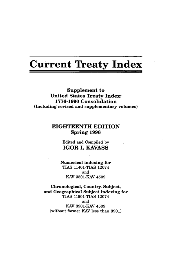 handle is hein.ustreaties/cti0018 and id is 1 raw text is: Current Treaty Index
Supplement to
United States Treaty Index:
1776-1990 Consolidation
(Including revised and supplementary volumes)
EIGHTEENTH EDITION
Spring 1996
Edited and Compiled by
IGOR I. KAVASS
Numerical indexing for
TIAS 11401-TIAS 12074
and
KAV 3501-KAV 4509
Chronological, Country, Subject,
and Geographical Subject indexing for
TIAS 11901-TIAS 12074
and
KAV 3901-KAV 4509
(without former KAV less than 3901)


