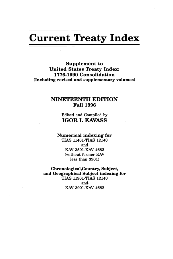 handle is hein.ustreaties/cti0019 and id is 1 raw text is: Current Treaty Index
Supplement to
United States Treaty Index:
1776-1990 Consolidation
(Including revised and supplementary volumes)
NINETEENTH EDITION
Fall 1996
Edited and Compiled by
IGOR I. KAVASS
Numerical indexing for
TIAS 11401-TIAS 12140
and
KAV 3501-KAV 4682
(without former KAV
less than 3901)
Chronological,Country, Subject,
and Geographical Subject indexing for
TIAS 11901-TIAS 12140
and,
KAV 3901-KAV 4682


