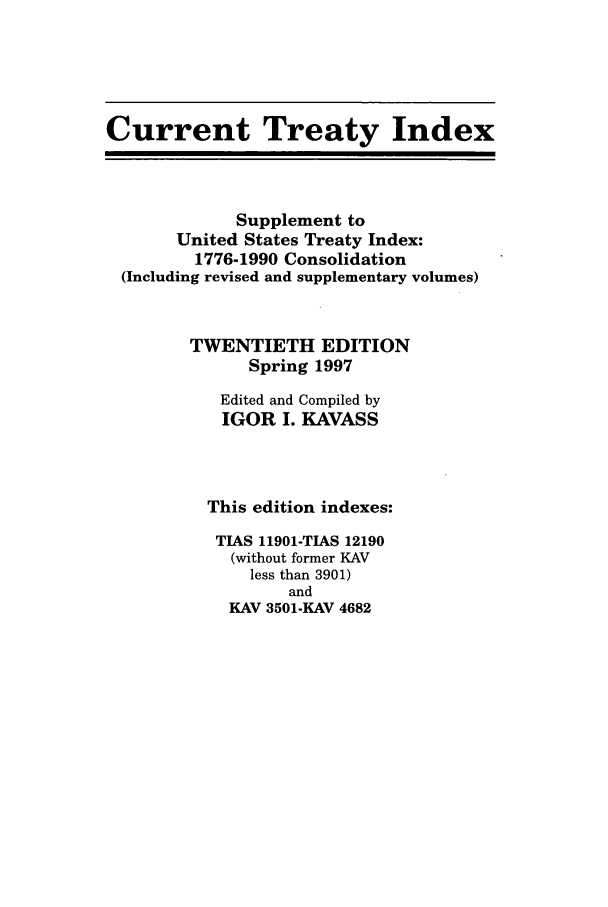 handle is hein.ustreaties/cti0020 and id is 1 raw text is: Current Treaty Index
Supplement to
United States Treaty Index:
1776-1990 Consolidation
(Including revised and supplementary volumes)
TWENTIETH EDITION
Spring 1997
Edited and Compiled by
IGOR I. KAVASS
This edition indexes:
TIAS 11901-TIAS 12190
(without former KAV
less than 3901)
and
KAV 3501-KAV 4682



