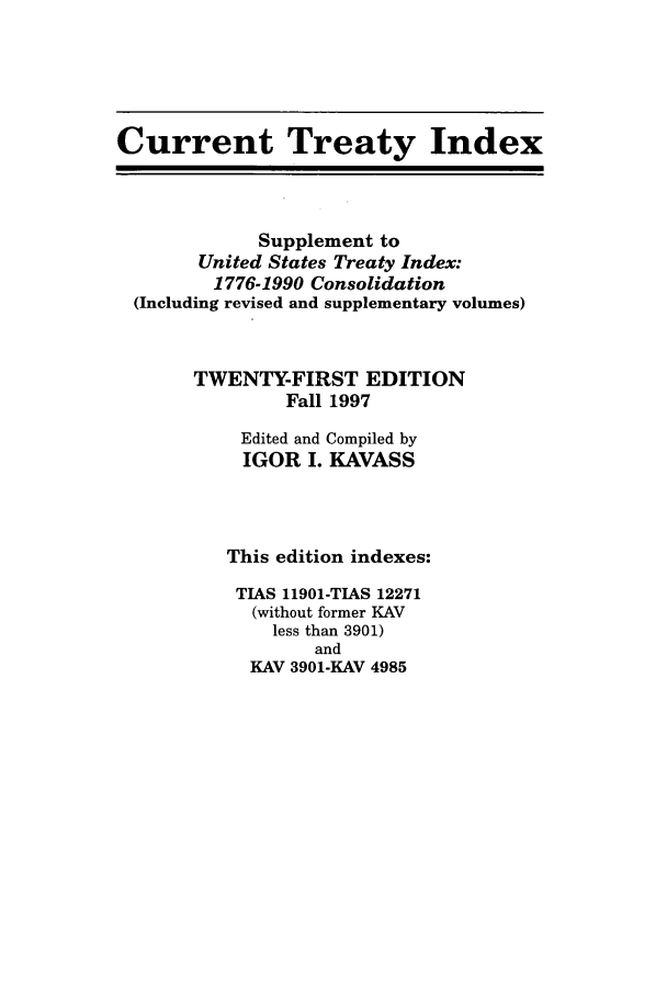 handle is hein.ustreaties/cti0021 and id is 1 raw text is: Current Treaty Index
Supplement to
United States Treaty Index:
1776-1990 Consolidation
(Including revised and supplementary volumes)
TWENTY-FIRST EDITION
Fall 1997
Edited and Compiled by
IGOR I. KAVASS
This edition indexes:
TIAS 11901-TIAS 12271
(without former KAV
less than 3901)
and
KAV 3901-KAY 4985


