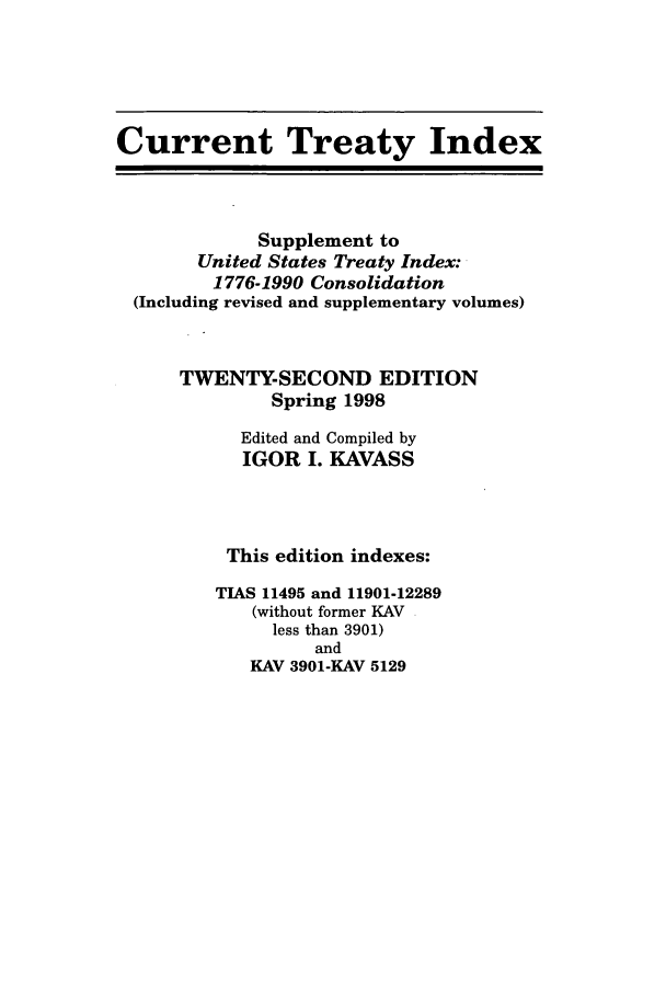 handle is hein.ustreaties/cti0022 and id is 1 raw text is: Current Treaty Index
Supplement to
United States Treaty Index:
1776-1990 Consolidation
(Including revised and supplementary volumes)
TWENTY-SECOND EDITION
Spring 1998
Edited and Compiled by
IGOR I. KAVASS
This edition indexes:
TIAS 11495 and 11901-12289
(without former KAV
less than 3901)
and
KAV 3901-KAV 5129


