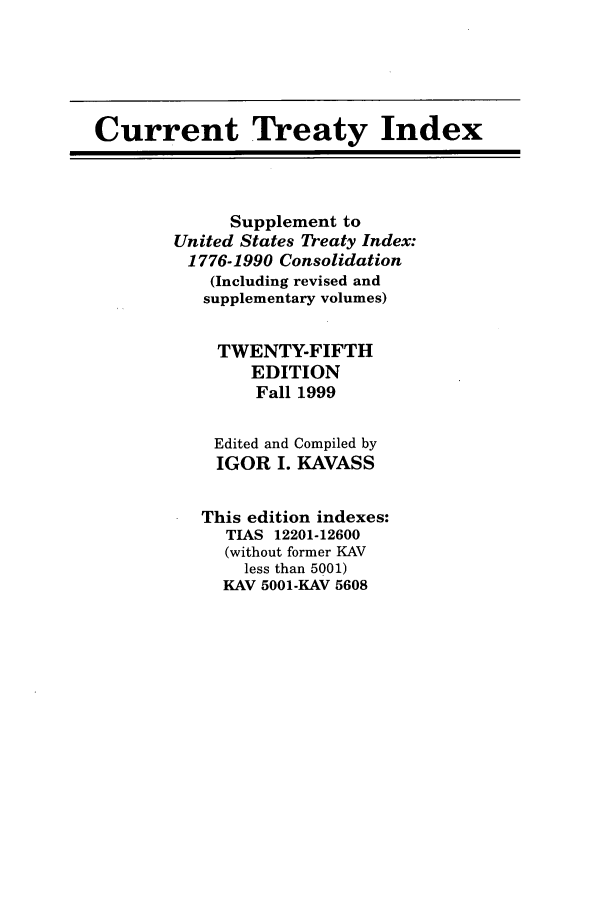 handle is hein.ustreaties/cti0025 and id is 1 raw text is: Current Treaty Index
Supplement to
United States Treaty Index:
1776-1990 Consolidation
(Including revised and
supplementary volumes)
TWENTY-FIFTH
EDITION
Fall 1999
Edited and Compiled by
IGOR I. KAVASS
This edition indexes:
TIAS 12201-12600
(without former KAV
less than 5001)
KAV 5001-KAV 5608


